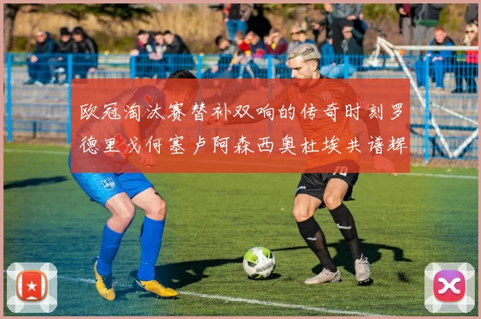 欧冠淘汰赛替补双响的传奇时刻罗德里戈何塞卢阿森西奥杜埃共谱辉煌